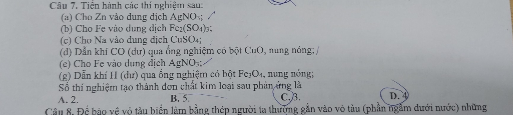 Tiền hành các thí nghiệm sau:
(a) Cho Zn vào dung dịch AgNO_3; 
(b) Cho Fe vào dung dịch Fe_2(SO_4) 3；
(c) Cho Na vào dung dịch CuSO_4; 
(d) Dẫn khí CO (dư) qua ống nghiệm có bột CuO, nung nóng; 
(e) Cho Fe vào dung dịch AgNO_3; 
(g) Dẫn khí H (dư) qua ống nghiệm có bột Fe_3O_4 ,, nung nóng;
Số thí nghiệm tạo thành đơn chất kim loại sau phản ứng là
A. 2. B. 5. C.) 3. D.
Câu 8. Để bảo vệ vỏ tàu biển làm bằng thép người ta thường gắn vào vỏ tàu (phần ngẫm dưới nước) những