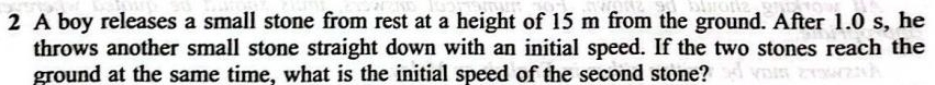 A boy releases a small stone from rest at a height of 15 m from the ground. After 1.0 s, he 
throws another small stone straight down with an initial speed. If the two stones reach the 
ground at the same time, what is the initial speed of the second stone?