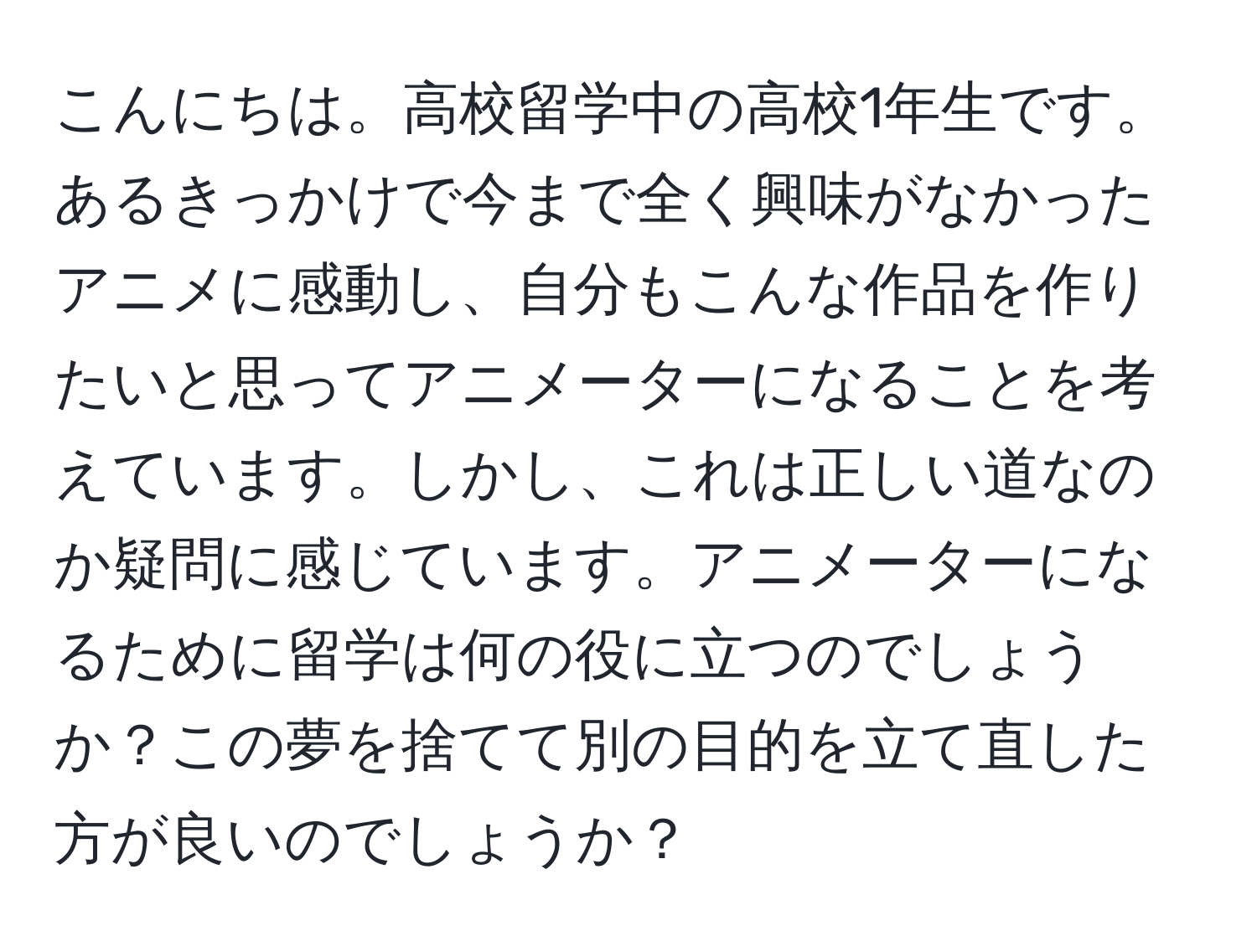 こんにちは。高校留学中の高校1年生です。あるきっかけで今まで全く興味がなかったアニメに感動し、自分もこんな作品を作りたいと思ってアニメーターになることを考えています。しかし、これは正しい道なのか疑問に感じています。アニメーターになるために留学は何の役に立つのでしょうか？この夢を捨てて別の目的を立て直した方が良いのでしょうか？