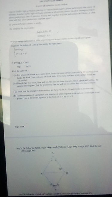 a gen i t ae 
al  do Mallo lihe a Malalo pocton in Lames Momriatiry alue ptiorions die rows O
mton Atslan caflo lighé se Rouda posction in istanhans Carco Gnd in Momge regin
alloes pellntisons ofer 43 micume. If doy san coeher io allowe pelartinn oa Sclom, at what
cw will thy allow padecions togeher apin?
() ) wte 67% SN - ) i pade
(t simplity he regenstion
      
            
Wifi ming natherurical tble, expesing the arwr cores in has srpificion lgue
2 (x) Find the valums of s and y that satisly the ipations
beginarrayl 2^(-y+25) r^r+y+rendarray.
( ) Ifka.=kar
115^3 log 12
Find the valar of s
3 () te a scheol of 5l nacher, some donk Fan and come dos Coceoris S, 47 cachersdoos
Kanta, U drink Cocaenla and ld dre hall, Sow nuere mw lere il wother Sane wn
cat a !
(1) Silogüe his two shim, hle and ad. He alo has frm casen, Yack, goes and soltve. Ty
aning a tree diagraes, fid the perbabalty thue he will yut oo a llsr oire aod tack conser
4 (2) show that the triangle whose vrrices as N(4,0,0(4,-2) 1:4
(h) Find the equation of a perpeaticaine beecie of a lice segnese wit mih at e non a ud
yisercepn 6. Wrte the ipuation in the ton of ax+by+c=0
Page 2 of 6
5(s) In the following figure, angle RPQ = angle PQR and Angle SPQ= ng 50° Find the saze
of the angle IUPS.
(h) The tollowing wiangles are siilar. A sie of small mangle in tirm long and it's