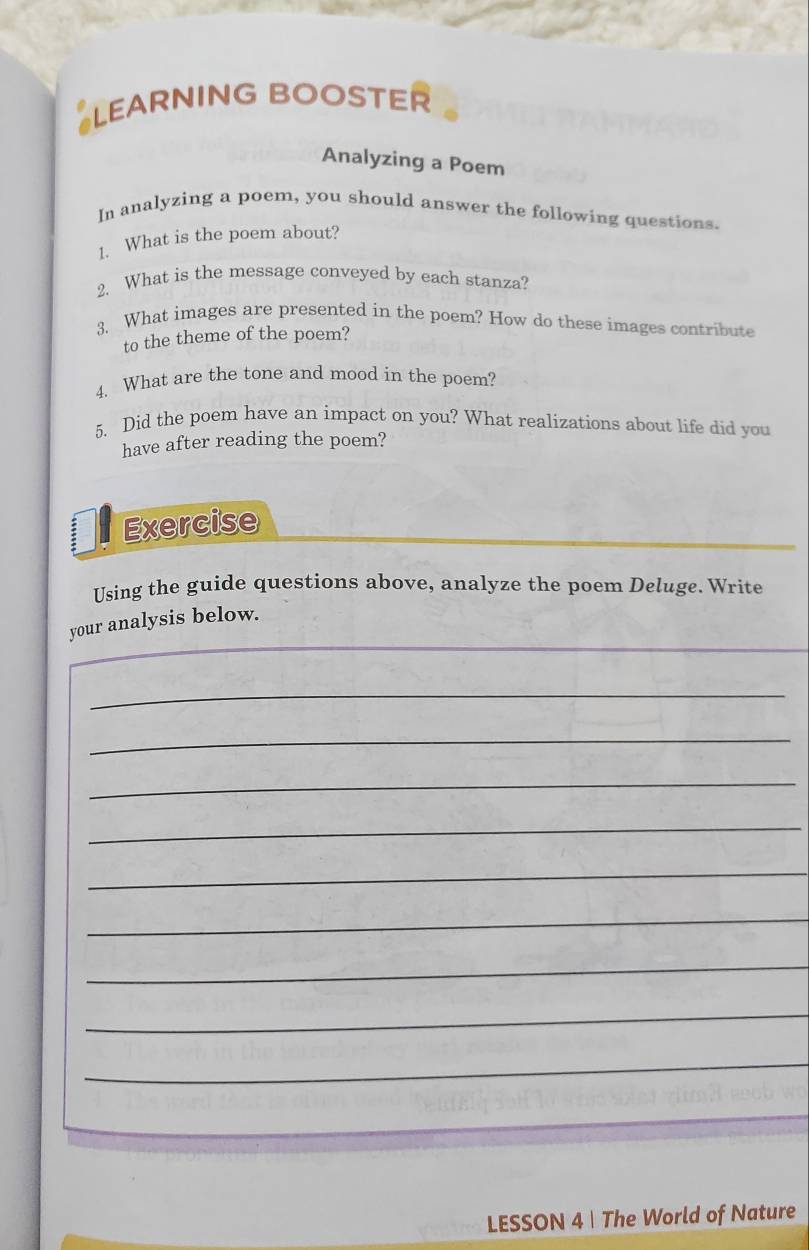 LEARNING BOOSTER 
Analyzing a Poem 
In analyzing a poem, you should answer the following questions. 
1. What is the poem about? 
2. What is the message conveyed by each stanza? 
3. What images are presented in the poem? How do these images contribute 
to the theme of the poem? 
4. What are the tone and mood in the poem? 
5. Did the poem have an impact on you? What realizations about life did you 
have after reading the poem? 
Exercise 
Using the guide questions above, analyze the poem Deluge. Write 
_ 
your analysis below. 
_ 
_ 
_ 
_ 
_ 
_ 
_ 
_ 
_ 
LESSON 4| The World of Nature