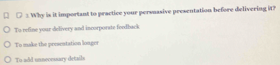 Why is it important to practice your persuasive presentation before delivering it?
To refine your delivery and incorporate feedback
To make the presentation longer
To add unnecessary details