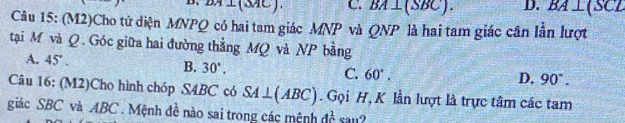 DA⊥ (3AC). C BA⊥ (SBC). D. BA⊥ (SCL
Câu 15: (M2)Cho tứ diện MNPQ có hai tam giác MNP và QNP là hai tam giác cân lần lượt
tại M và Q. Góc giữa hai đường thẳng MQ và NP bằng
A. 45°. B. 30°, C. 60°.
D. 90°. 
Câu 16: (M2)Cho hình chóp SABC có SA⊥ (ABC). Gọi H, K lần lượt là trực tâm các tam
giác SBC và ABC. Mệnh đề nào sai trong các mệnh dc^(frac 1)c