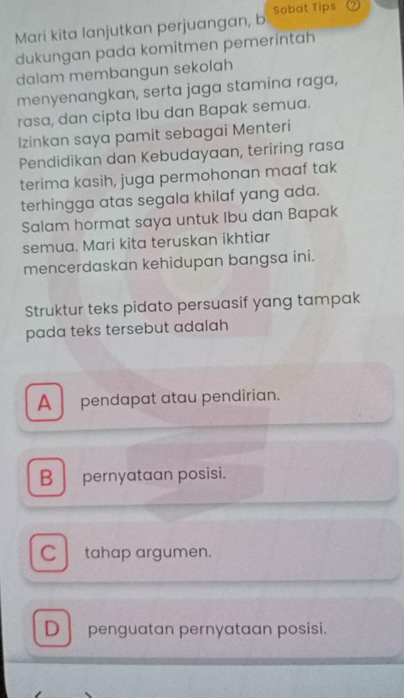 Mari kita lanjutkan perjuangan, b Sobat Tips
dukungan pada komitmen pemerintah
dalam membangun sekolah
menyenangkan, serta jaga stamina raga,
rasa, dan cipta Ibu dan Bapak semua.
Izinkan saya pamit sebagai Menteri
Pendidikan dan Kebudayaan, teriring rasa
terima kasih, juga permohonan maaf tak
terhingga atas segala khilaf yang ada.
Salam hormat saya untuk Ibu dan Bapak
semua. Mari kita teruskan ikhtiar
mencerdaskan kehidupan bangsa ini.
Struktur teks pidato persuasif yang tampak
pada teks tersebut adalah
A pendapat atau pendirian.
B pernyataan posisi.
C tahap argumen.
D penguatan pernyataan posisi.