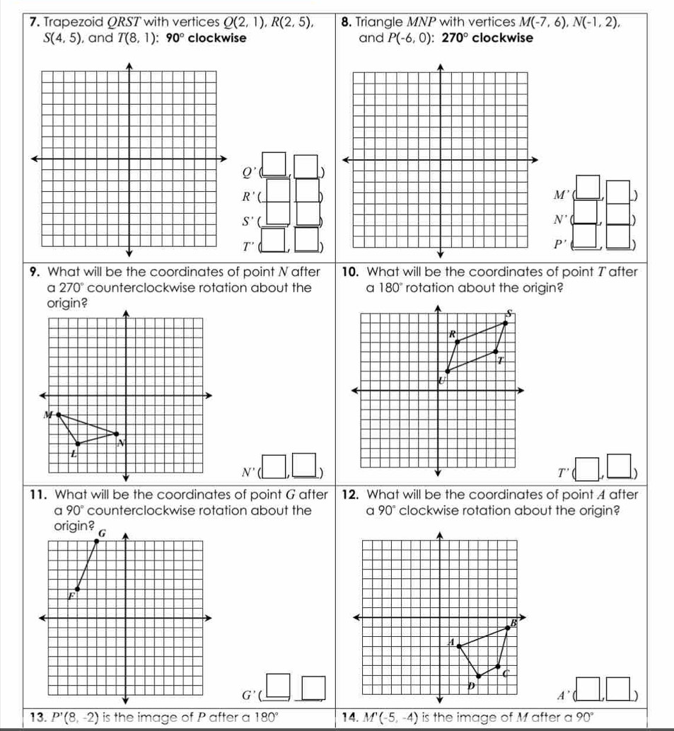 Trapezoid ORST with vertices Q(2,1), R(2,5), 8. Triangle MNP with vertices M(-7,6), N(-1,2),
S(4,5) , and T(8,1):90° clockwise and P(-6,0):270° clockwise
Q' )
R'( ^
M' L)
S'
N' D)
T' frac frac a=frac □ frac 2| □ ) P' )
9. What will be the coordinates of point N after 10. What will be the coordinates of point 7 after
a 270° counterclockwise rotation about the 180° rotation about the origin?
origin?
N'(□ ,□ )
T'(□ ,□ )
11. What will be the coordinates of point G after 12. What will be the coordinates of point 4 after
a 90° counterclockwise rotation about the 90° clockwise rotation about the origin?
G'(_ □ _ □ 
A'(□ ,□ )
13. P'(8,-2) is the image of P after a 180° 14. M'(-5,-4) is the image of M after a 90°