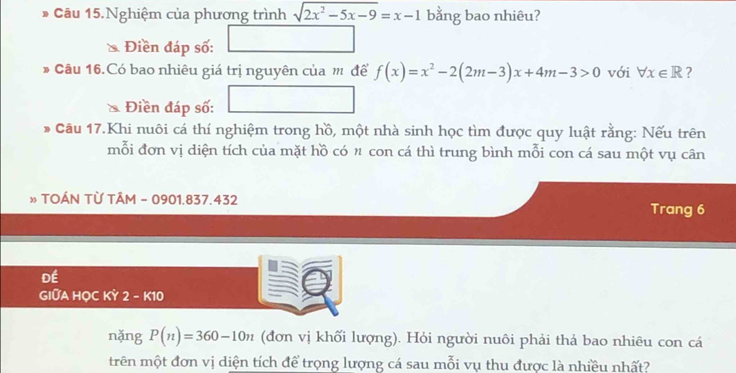 Câu 15.Nghiệm của phương trình sqrt(2x^2-5x-9)=x-1 bằng bao nhiêu? 
a Điền đáp số: 
* Câu 16.Có bao nhiêu giá trị nguyên của m để f(x)=x^2-2(2m-3)x+4m-3>0 với forall x∈ R ? 
& Điền đáp số: 
* Câu 17.Khi nuôi cá thí nghiệm trong hồ, một nhà sinh học tìm được quy luật rằng: Nếu trên 
mỗi đơn vị diện tích của mặt hồ có n con cá thì trung bình mỗi con cá sau một vụ cân 
» TOÁN TỪ TÂM - 0901.837.432 
Trang 6
Để 
GIỚA HỌC KỲ 2 - K10
nǎng P(n)=360-10n (đơn vị khối lượng). Hỏi người nuôi phải thả bao nhiêu con cá 
trên một đơn vị diện tích để trọng lượng cá sau mỗi vụ thu được là nhiều nhất?