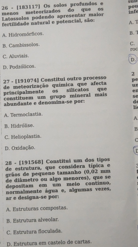 26 - [183117] Os solos profundos e sud
menos meteorizados do que os pou
Latossolos podendo apresentar maior infe
fertilidade natural e potencial, são:
A. T
A. Hidromórficos. B. 7
B. Cambissolos.
C.
roc
C. Aluviais.
D.
D. Podzólicos.
2
27 - [191074] Constitui outro processo
de meteorização química que afecta pe
un
principalmente os silicatos que en
constituem um grupo mineral mais se
abundante e denomina-se por:
d
lí
A. Termoclastia.
A.
B. Hidrólise.
B
C. Helioplastia.
C
D. Oxidação.
28 - [191568] Constitui um dos tipos
de estrutura, que considera típica e
grãos de pequeno tamanho (0,02 mm
de diâmetro ou algo menores), que se
depositam em um meio contínuo,
normalmente água e, algumas vezes,
ar e designa-se por:
A. Estruturas compostas.
B. Estrutura alveolar.
C. Estrutura floculada.
D. Estrutura em castelo de cartas.