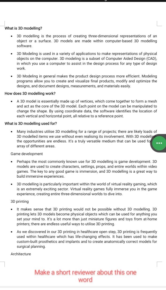 What is 3D modelling?
3D modelling is the process of creating three-dimensional representations of an
object or a surface. 3D models are made within computer-based 3D modelling
software.
3D Modeling is used in a variety of applications to make representations of physical
objects on the computer. 3D modeling is a subset of Computer Aided Design (CAD),
in which you use a computer to assist in the design process for any type of design
work.
3D Modeling in general makes the product design process more efficient. Modeling
programs allow you to create and visualize final products, modify and optimize the
designs, and document designs, measurements, and materials easily.
How does 3D modelling work?
A 3D model is essentially made up of vertices, which come together to form a mesh
and act as the core of the 3D model. Each point on the model can be manipulated to
change the shape. By using coordinate data, the software identifies the location of
each vertical and horizontal point, all relative to a reference point.
What is 3D modelling used for?
Many industries utilise 3D modelling for a range of projects; there are likely loads of
3D modelled items we use without even realising its involvement. With 3D modellin
the opportunities are endless. It's a truly versatile medium that can be used fo
array of different areas.
Game development
Perhaps the most commonly known use for 3D modelling is game development. 3D
models are used to create characters, settings, props, and entire worlds within video
games. The key to any good game is immersion, and 3D modelling is a great way to
build immersive experiences.
3D modelling is particularly important within the world of virtual reality gaming, which
is an extremely exciting sector. Virtual reality games fully immerse you in the game
experience, creating entire three-dimensional worlds to dive into.
3D printing
It makes sense that 3D printing would not be possible without 3D modelling. 3D
printing lets 3D models become physical objects which can be used for anything you
set your mind to. It's a lot more than just miniature figures and toys from at-home
printers; there are endless useful ways to utilise 3D printing.
As we discovered in our 3D printing in healthcare open step, 3D printing is frequently
used within healthcare which has life-changing effects. It has been used to make
custom-built prosthetics and implants and to create anatomically correct models for
surgical planning.
Architecture
Make a short reviewer about this one
word