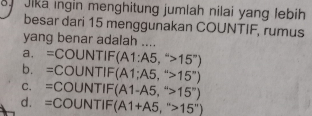 Jika ingin menghitung jumlah nilai yang lebih
besar dari 15 menggunakan COUNTIF, rumus
yang benar adalah ....
a. =COUNTIF(A1:A5,''>15'')
b. =COUNTIF(A1;A5,''>15'')
C. =COUNTIF(A1-A5,''>15'')
d. =COUNTIF(A1+A5,''>15'')