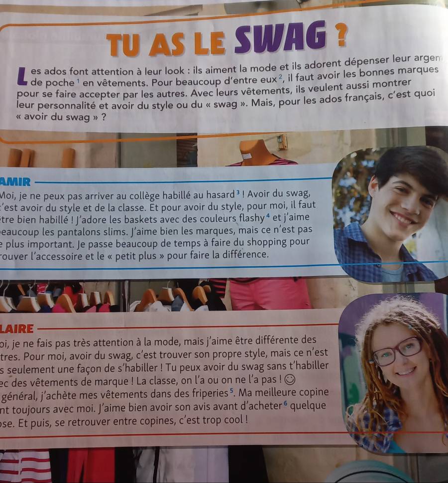 TU AS LE SWAG ? 
es ados font attention à leur look : ils aiment la mode et ils adorent dépenser leur argen 
de poche ¹ en vêtements. Pour beaucoup d'entre eu Ix ², il faut avoir les bonnes marques 
pour se faire accepter par les autres. Avec leurs vêtements, ils veulent aussi montrer 
leur personnalité et avoir du style ou du « swag ». Mais, pour les ados français, c'est quoi 
« avoir du swag » ? 
AMIR 
Moi, je ne peux pas arriver au collège habillé au hasard³ ! Avoir du swag, 
’est avoir du style et de la classe. Ét pour avoir du style, pour moi, il faut 
être bien habillé ! J’adore les baskets avec des couleurs flashy⁴ et j'aime 
peaucoup les pantalons slims. J’aime bien les marques, mais ce n’est pas 
e plus important. Je passe beaucoup de temps à faire du shopping pour 
rouver l'accessoire et le « petit plus » pour faire la différence. 
LAIRE 
foi, je ne fais pas très attention à la mode, mais j'aime être différente des 
tres. Pour moi, avoir du swag, c’est trouver son propre style, mais ce n’est 
s seulement une façon de s’habiller ! Tu peux avoir du swag sans t’habiller 
ec des vêtements de marque ! La classe, on l'a ou on ne l’a pas ! ☺ 
jénéral, j'achète mes vêtements dans des friperies⁵. Ma meilleure copine 
nt toujours avec moi. J’aime bien avoir son avis avant d’acheter⁶ quelque 
ose. Et puis, se retrouver entre copines, c’est trop cool !