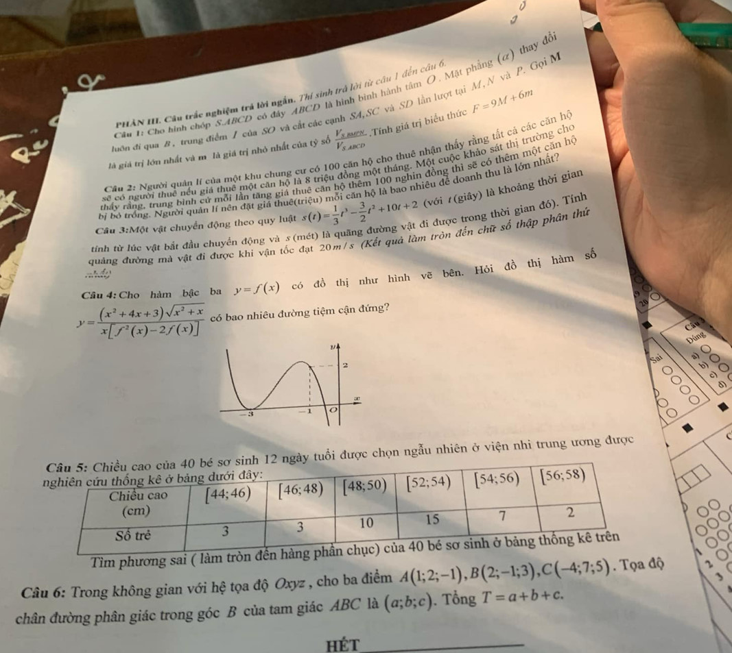 Cho hình chóp S.ABCD có đây ABCD là hình bình hành tâm O, Mặt phẳng (ơ) thay đỗ
PHẢN III Câu trắc nghiệm trả lời ngắn. Thí sinh trở lời từ câu 1 đến câu 6
đuớn đi qua B , trung điểm / của SO và cắt các cạnh SA,SC và SD lần lượt tại M, N và P. Gọi M
là giá trị lớn nhất và m là giá trị nhỏ nhất của tỷ số frac V_3sec NV_3,ABCD.Tính giá trị biểu thức F=9M+6m
Cầu 2: Người quản lí của một khu chung cư có 100 căn hộ cho thuê nhận thấy rằng tất cả các căn hộ
số có người thuê nếu giá thuê một căn hộ là 8 triệu đồng một tháng. Một cuộc khảo sát thị trường cho
thấy rầng, trung bình cử mỗi lần tăng giá thuê căn hộ thêm 100 nghin đồng thì sẽ có thêm một căn hộ
bị bỏ trống. Người quản Ií nên đặt giả thuê(triệu) mỗi căn hộ là bao nhiêu để doanh thu là lớn nhất?
Cầu 3:Một vật chuyển động theo quy luật s(t)= 1/3 t^3- 3/2 t^2+10t+2 (với (giây) là khoảng thời gian
tính từ lúc vật bắt đầu chuyển động và s (mét) là quãng đường vật đi được trong thời gian đó). Tính
quảng đường mà vật đi được khi vận tốc đạt 20m/s (Kết quả làm tròn đến chữ số thập phân thứ
T  
Cầâu 4: Cho hàm bậc ba y=f(x) có đồ thị như hình vẽ bên. Hỏi đồ thị hàm số
y= ((x^2+4x+3)sqrt(x^2+x))/x[f^2(x)-2f(x)]  có bao nhiêu đường tiệm cận đứng?
Câu
Đúng
Sai a)
b)
a
a d)
Câu 5: Chiều cao của 40 bé sơ sinh 12 ngày tuổi được chọn ngẫu nhiên ở viện nhi trung ương được C
nghiên cứu thống kê ở bảng dưới đây:
Chiều cao [44;46) [46;48) [48;50) [52;54) [54;56) [56;58)
(cm)
Số trẻ 3 3 10 15 7 2
Tìm phương sai ( làm tròn đến hàng phần chục) của 40 bé sơ sinh ở bảng thống kê trên
、
Câu 6: Trong không gian với hệ tọa độ Oxyz , cho ba điềm A(1;2;-1),B(2;-1;3),C(-4;7;5). Tọa độ 2
chân đường phân giác trong góc B của tam giác ABC là (a;b;c). Tổng T=a+b+c.
hét_