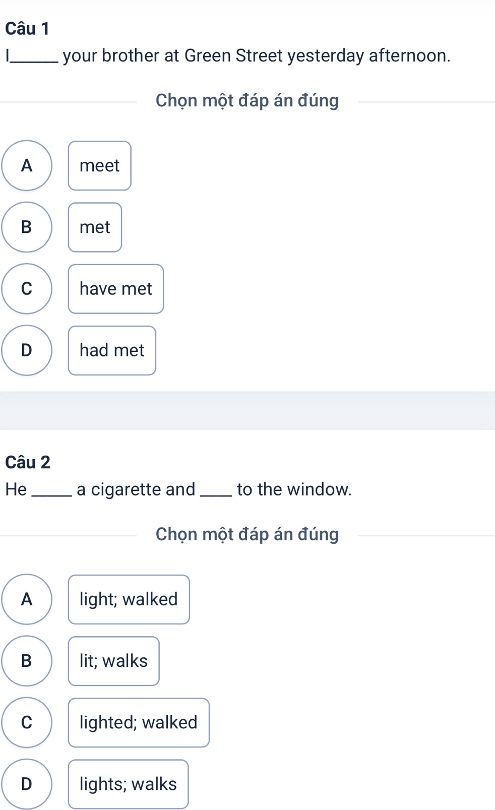 your brother at Green Street yesterday afternoon.
Chọn một đáp án đúng
A meet
B met
C have met
D had met
Câu 2
He _a cigarette and _to the window.
Chọn một đáp án đúng
A light; walked
B lit; walks
C lighted; walked
D lights; walks