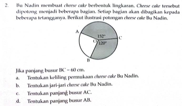 Bu Nadin membuat cheese cake borbentuk lingkaran. Cheese cake torsebut
dipotong menjadi beberapa bagian. Setiap bagian akan dibagikan kepada
beberapa tetangganya. Berikut ilustrasi potongan chœese cake Bu Nadin.
Jika panjang busur BC=60cm.
a. Tentukan keliling permukaan cheese cake Bu Nadin.
b. Tentukan jari-jari cheese cake Bu Nadin.
c. Tentukan panjang busur AC.
d. Tentukan panjang busur AB.