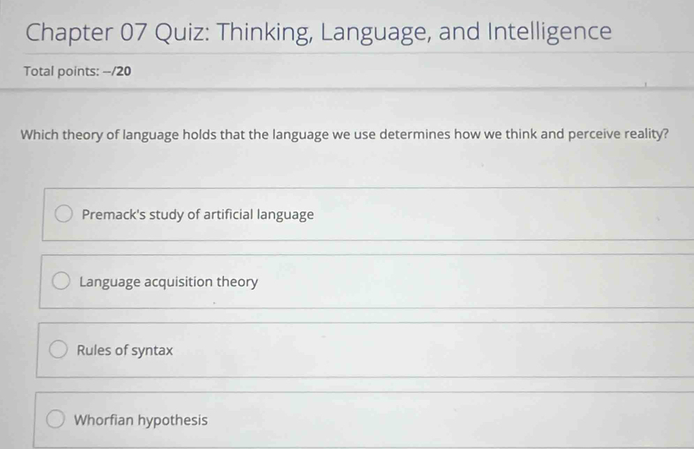 Chapter 07 Quiz: Thinking, Language, and Intelligence
Total points: --/20
Which theory of language holds that the language we use determines how we think and perceive reality?
Premack's study of artificial language
Language acquisition theory
Rules of syntax
Whorfian hypothesis