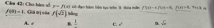 Cho hàm số y=f(x) có đạo hàm liên tục trên R thỏa mãn f'(x)-x. f(x)=0, f(x)>0, forall x∈ R và
f(0)=1. Giá trị của f(sqrt(2)) bằng
A. e B. frac 1 C. e^2 D. sqrt(e)