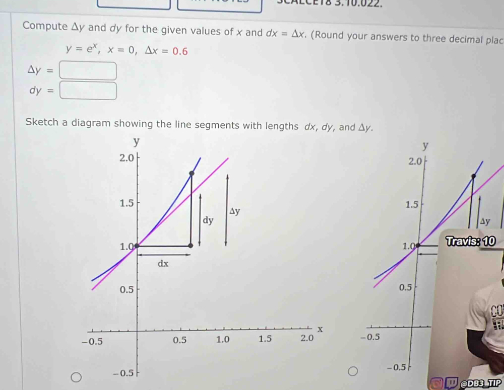 AECET8 3.10.022. 
Compute △ y and dy for the given values of x and dx=△ x. (Round your answers to three decimal plac
y=e^x, x=0, △ x=0.6
△ y=
dy=
Sketch a diagram showing the line segments with lengths dx, dy, and △ y.
y
2.0
1.5
∆y 
1.0 Travis: 10
0.5
-0.5
- 0.5
@DB3_TIP