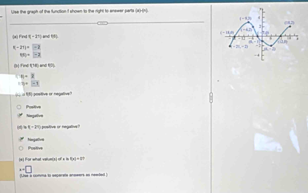 Use the graph of the function f shown to the right to answer parts (a)-(n).
(a) Find f(-21) and f(6).
f(-21)=-2
f(6)=-2
(b) Find f(18) and f(0).
f(18)=2
f(0)=-1
(c) is f(6) positive or negative?
Positive
Negative
(d) ls f(-21) positive or negative?
Negative
Positive
(e) For what value(s) of x is f(x)=0 2
x=□
(Use a comma to separate answers as needed.)