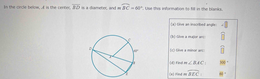 In the circle below, A is the center, overline BD is a diameter, and mwidehat BC=60°. Use this information to fill in the blanks.
(a) Give an inscribed angle:
(b) Give a major arc:
(c) Give a minor arc:
(d) Find m∠ BAC : 300°
(e) Find m widehat BEC : overline (60)°