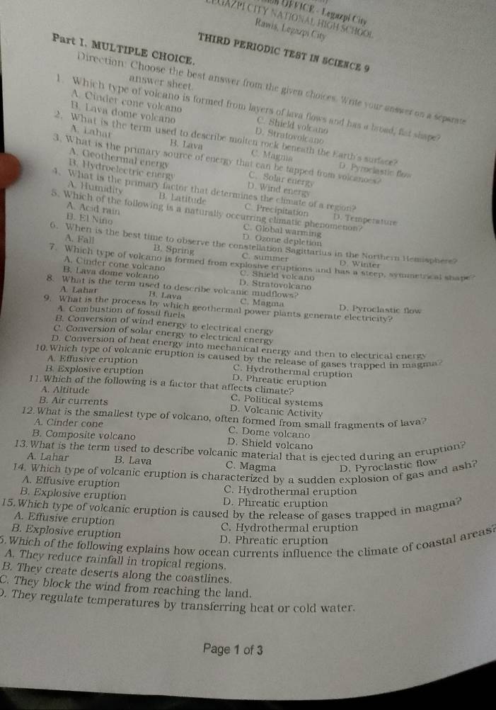 UÉVICE - Legazpi City
LGAZPI CITY NATIONAL HIGH SCHOoi
Rawis, Legazpi City
Part I. MULTIPLE CHOICE.
THIRD PERIODIC TEST IN SCIENCE 9
answer sheet.
Direction: Choose the best answer from the given choices. Write your answer on a separate
1. Which type of volcano is formed from layers of lava flows and has a broad, flat shape?
A. Cinder cone volcano C. Shield volcano
B. Lava dome volcano D. Stratovolcano
A. Lahar
2. What is the term used to describe molten rock beneath the Earth's surface? D. Pyrociastic flow
B. Lava C. Magna
3. What is the primary source of energy that can be tapped from volcanoes?
A. Geothermal energy C. Solar energy
B. Hydroelectric energy D. Wind energs
4. What is the primary factor that determines the climate of a region?
A. Humidity B. Latitude C. Precipitation
A. Acid rain
5. Which of the following is a naturally occurring climatic phenomenon?
B. El Niño
D. Temperature
C. Global warming
D. Ozone depletion
6. When is the best time to observe the constellation Sagittarius in the Northern Hemisphere?
A. Fall B. Spring C. summer
7. Which type of volcano is formed from explosive cruptions and has a steep, symnetrical shape?
D. Winter
A. Cinder cone volcano C. Shield volcano
B. Lava dome volcano D. Stratovolcano
8. What is the term used to describe volcanic mudflows?
A Lahar B. Lava C. Magma D. Pyroclastic flow
9. What is the process by which geothermal power plants generate electricity?
A Combustion of fossil fuels
B. Conversion of wind energy to electrical energy
C. Conversion of solar energy to electrical energy
D. Conversion of heat energy into mechanical energy and then to electrical energs
10. Which type of volcanic eruption is caused by the release of gases trapped in magma?
A. Effusive eruption C. Hydrothermal eruption
B. Explosive eruption D. Phreatic eruption
11.Which of the following is a factor that affects climate?
A. Altitude C. Political systems
B. Air currents D. Volcanic Activity
12. What is the smallest type of volcano, often formed from small fragments of lava?
A. Cinder cone C. Dome volcano
B. Composite volcano D. Shield volcano
13. What is the term used to describe volcanic material that is ejected during an eruption?
A. Lahar B. Lava C. Magma D. Pyroclastic flow
14. Which type of volcanic eruption is characterized by a sudden explosion of gas and ash?
A. Effusive eruption C. Hydrothermal eruption
B. Explosive eruption D. Phreatic eruption
15. Which type of volcanic eruption is caused by the release of gases trapped in magma?
A. Effusive eruption
C. Hydrothermal eruption
B. Explosive eruption D. Phreatic eruption
6. Which of the following explains how ocean currents influence the climate of coastal areas?
A. They reduce rainfall in tropical regions.
B. They create deserts along the coastlines.
C. They block the wind from reaching the land.
. They regulate temperatures by transferring heat or cold water.
Page 1 of 3