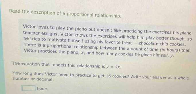 Read the description of a proportional relationship. 
Victor loves to play the piano but doesn't like practicing the exercises his piano 
teacher assigns. Victor knows the exercises will help him play better though, so 
he tries to motivate himself using his favorite treat — chocolate chip cookies. 
There is a proportional relationship between the amount of time (in hours) that 
Victor practices the piano, x, and how many cookies he gives himself, y. 
The equation that models this relationship is y=4x. 
How long does Victor need to practice to get 16 cookies? Write your answer as a whole 
number or decimal.
□ hours