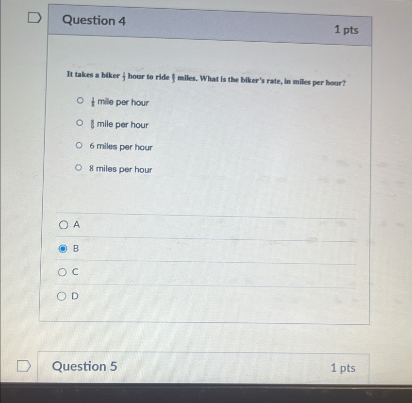 It takes a biker  1/3  hour to ride § miles. What is the biker’s rate, in miles per hour?
 1/8 mile per hour
 8/9 mile per hour
6 miles per hour
8 miles per hour
A
B
C
D
Question 5 1 pts