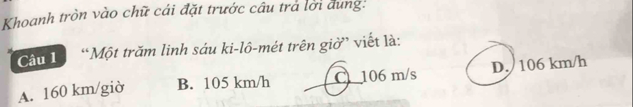 Khoanh tròn vào chữ cái đặt trước câu trả lời dung:
Cầu 1à “Một trăm linh sáu ki-lô-mét trên giờ” viết là:
A. 160 km/giờ B. 105 km/h C106 m/s D. 106 km/h