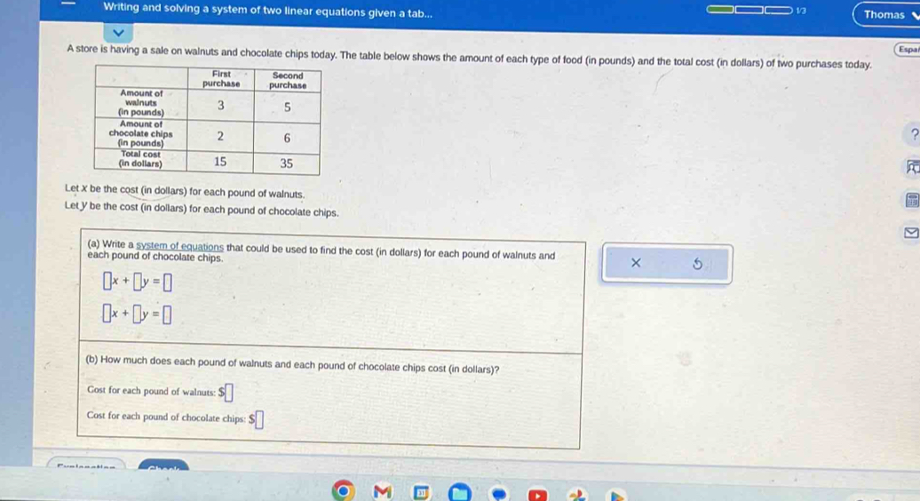 Writing and solving a system of two linear equations given a tab... — 13 Thomas
Espa
A store is having a sale on walnuts and chocolate chips today. The table below shows the amount of each type of food (in pounds) and the total cost (in dollars) of two purchases today.
?
Let X be the cost (in dollars) for each pound of walnuts.
Let y be the cost (in dollars) for each pound of chocolate chips.
(a) Write a system of equations that could be used to find the cost (in dollars) for each pound of walnuts and × 5
each pound of chocolate chips.
□ x+□ y=□
□ x+□ y=□
(b) How much does each pound of walnuts and each pound of chocolate chips cost (in dollars)?
Gost for each pound of walnuts: $
Cost for each pound of chocolate chips: $