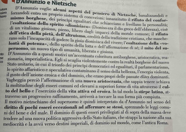 D'Annunzio e Nietzsche
zatura D’Annunzio coglie alcuni aspetti del pensiero di Nietzsche, banalizzandoli e
hiano
nsiero forzandoli entro un proprio sistema di concezioni: innanzitutto il rifiuto del confor-
mismo borghese, dei princípi egualitari che schiacciano e livellano la personalità;
l’esaltazione dello spirito «dionisiaco» (Dioniso era il dio greco dell’ebbrezza), cioè
di un vitalismo gioioso, pieno, libero dagli impacci della morale comune; il rifiuto
dell’etica della pietà, dell’altruismo, eredità della tradizione cristiana, che masche-
rano solo l’incapacità di godere la gioia dionisiaca del vivere; l’esaltazione della «vo-
lontà di potenza», dello spirito della lotta e dell’affermazione di sé; il mito del su-
peruomo, un nuovo tipo di umanità, liberata e gioiosa.
nto D'Annunzio dà a questi motivi un’accentuata coloritura antiborghese, aristocratica, rea-
se zionaria, imperialistica. Egli si scaglia violentemente contro la realtà borghese del nuovo
Co Stato unitario, in cui il trionfo dei princípi democratici ed egualitari, il parlamentarismo,
lo spirito affaristico e speculativo contaminano il senso della bellezza, Penergia violenta,
il gusto dell’azione eroica e del dominio, che erano propri delle passate élites dominanti.
Vagheggia perció l’affermazione di una nuova aristocrazia, che sappia tenere schiava
la moltitudine degli esseri comuni ed elevarsi a superiori forme di vita attraverso il cul-
to del bello e l’esercizio della vita attiva ed eroica. In tal modo la stirpe latina, at-
traverso un progressivo raffinamento, arriverá a toccare la sua forma più compiuta.
Il motivo nietzschiano del superuomo è quindi interpretato da d'Annunzio nel senso del
diritto di pochi esseri eccezionali ad affermare se stessi, sprezzando le leggi comu-
ni del bene e del male. Il dominio di questi esseri privilegiati al di sopra della massa deve
tendere ad una nuova politica aggressiva dello Stato italiano, che strappi la nazione alla sua
mediocrità e la avvii verso destini imperiali, di dominio sul mondo, come l’antica Roma.