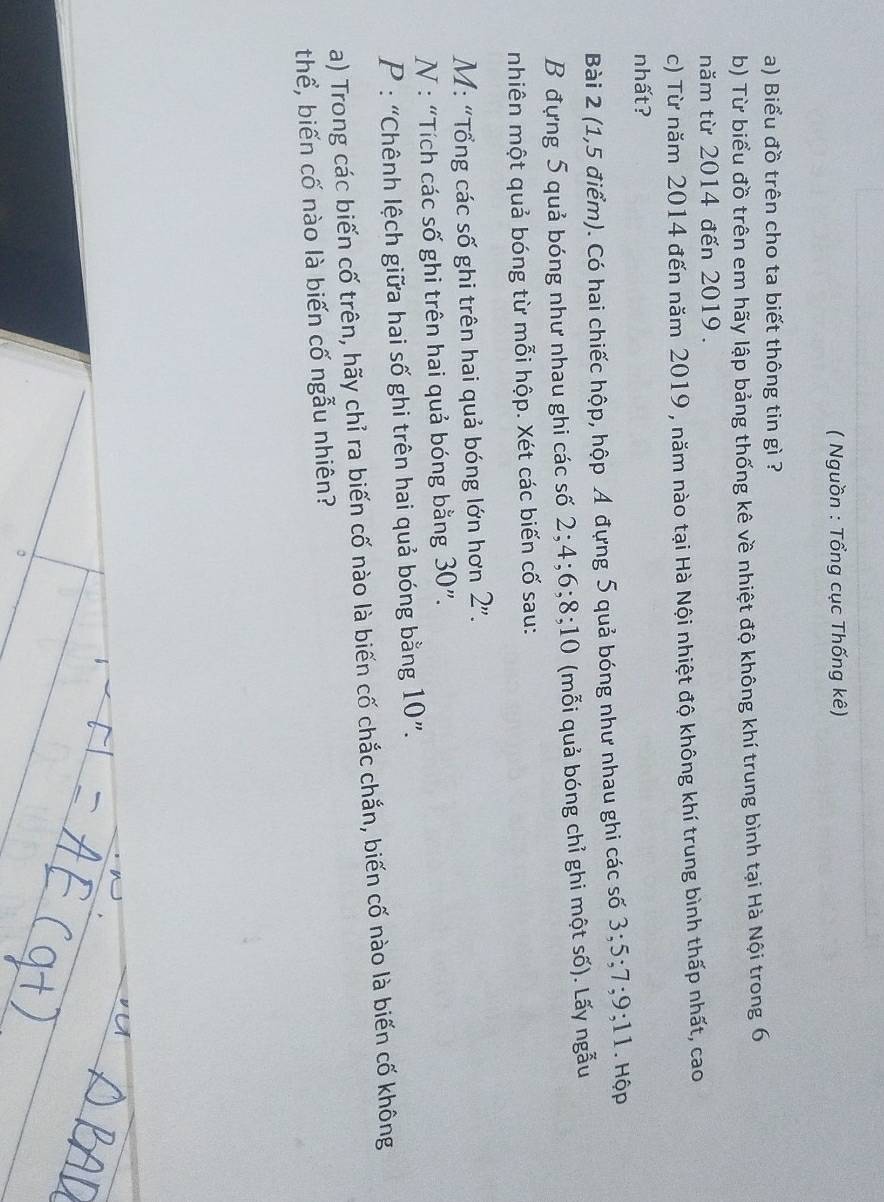 ( Nguồn : Tổng cục Thống kê) 
a) Biểu đồ trên cho ta biết thông tin gì ? 
b) Từ biểu đồ trên em hãy lập bảng thống kê về nhiệt độ không khí trung bình tại Hà Nội trong 6
năm từ 2014 đến 2019. 
c) Từ năm 2014 đến năm 2019 , năm nào tại Hà Nội nhiệt độ không khí trung bình thấp nhất, cao 
nhất? 
Bài 2 (1,5 điểm). Có hai chiếc hộp, hộp Á đựng 5 quả bóng như nhau ghi các số 3; 5; 7; 9; 11 Hộp 
B đựng 5 quả bóng như nhau ghi các số 2; 4; 6; 8; 10 (mỗi quả bóng chỉ ghi một số). Lấy ngẫu 
nhiên một quả bóng từ mỗi hộp. Xét các biến cố sau: 
M: "Tổng các số ghi trên hai quả bóng lớn hơn 2''. 
N : “Tích các số ghi trên hai quả bóng bằng 30 ”. 
P : “Chênh lệch giữa hai số ghi trên hai quả bóng bằng 10 ”. 
a) Trong các biến cố trên, hãy chỉ ra biến cố nào là biến cố chắc chắn, biến cố nào là biến cố không 
thể, biến cố nào là biến cố ngẫu nhiên? 
。