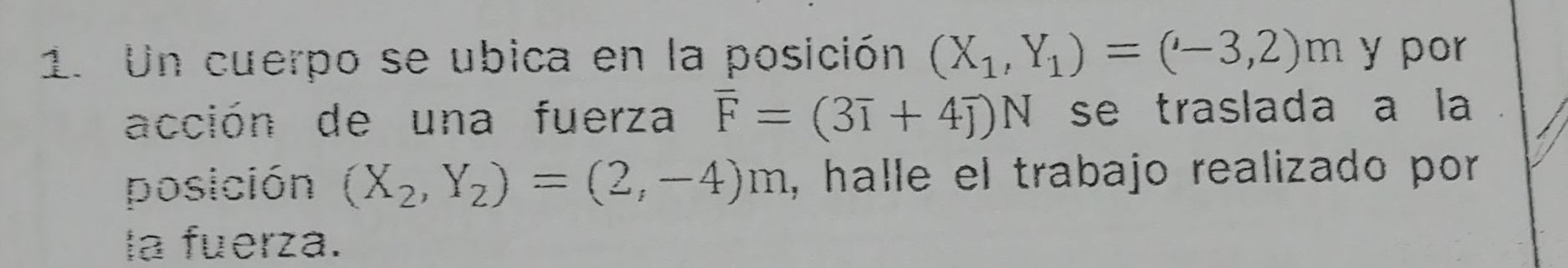 Un cuerpo se ubica en la posición (X_1,Y_1)=(-3,2)m y por 
acción de una fuerza overline F=(3overline I+4overline J)N se traslada a la 
posición (X_2,Y_2)=(2,-4)m , halle el trabajo realizado por 
la fuerza.