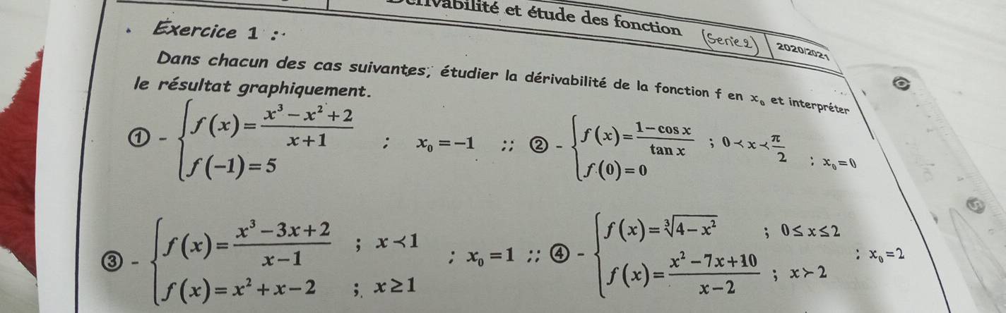 Ivabilité et étude des fonction (Senie2 2020/2021 
Dans chacun des cas suivantes; étudier la dérivabilité de la fonction f en x_0 et interpréter 
le résultat graphiquement.
 enclosecircle1-beginarrayl f(x)= (x^3-x^2+2)/x+1 ;x_0=-1.∴  enclosecircle1.endarray. ∴  enclosecircle2-beginarrayl f(x)= (1-cos x)/tan x ;0
-beginarrayl f(x)= (x^3-3x+2)/x-1 ;x<1 f(x)=x^2+x-2;x≥ 1endarray.  ;x_0=1∴  enclosecircle4-beginarrayl f(x)=sqrt[3](4-x^2);0≤ x≤ 2 f(x)= (x^2-7x+10)/x-2 ;x>2endarray.  ∴ x_i=1