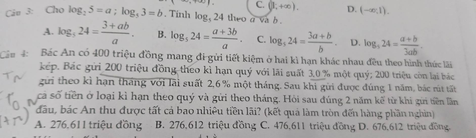 C. (1;+∈fty ). D. (-∈fty ;1). 
Câu 3: Cho log _25=a; log _53=b. Tính log _524 theo a va b.
A. log _524= (3+ab)/a . B. log _524= (a+3b)/a . C. log _524= (3a+b)/b . D. log _524= (a+b)/3ab . 
Câu 4: Bác An có 400 triệu đồng mang đi gửi tiết kiệm ở hai kì hạn khác nhau đều theo hình thức lãi
kép. Bác gửi 200 triệu đồng theo kì hạn quý với lãi suất 3. 0 % một quý; 200 triệu còn lại bác
gửi theo kì hạn tháng với lãi suất 2,6 % một tháng. Sau khi gửi được đúng 1 năm, bác rút tất
cả số tiền ở loại kì hạn theo quý và gửi theo tháng. Hỏi sau đúng 2 năm kể từ khi gưi tiền lần
đầu, bác An thu được tất cả bao nhiệu tiền lãi? (kết quả làm tròn đến hàng phần nghìn)
A. 276. 611 triệu đồng B. 276, 612 triệu đồng C. 476, 611 triệu đồng D. 676, 612 triệu đồng.