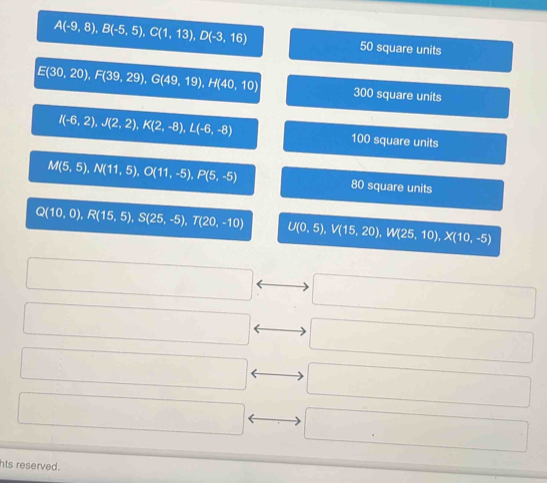 A(-9,8), B(-5,5), C(1,13), D(-3,16) 50 square units
E(30,20), F(39,29), G(49,19), H(40,10) 300 square units
I(-6,2), J(2,2), K(2,-8), L(-6,-8) 100 square units
M(5,5), N(11,5), O(11,-5), P(5,-5) 80 square units
Q(10,0), R(15,5), S(25,-5), T(20,-10)
U(0,5), V(15,20), W(25,10), X(10,-5)
□  □  
□  □  
□  
hts reserved.