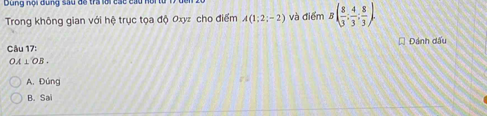 Dung nội dung sau đề tra lới các cầu noi t
Trong không gian với hệ trục tọa độ Oxyz cho điểm A(1;2;-2) và điểm B( 8/3 ; 4/3 ; 8/3 ). 
Câu 17: Đánh dấu
OA⊥ OB.
A. Đúng
B. Sai