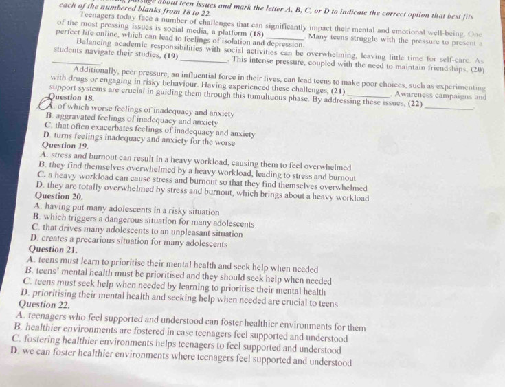 each of the numbered blanks from 18 to 22.
s passage about teen issues and mark the letter A, B, C, or D to indicate the correct option that best fits
Teenagers today face a number of challenges that can significantly impact their mental and emotional well-being. One
of the most pressing issues is social media, a platform (18) . Many teens struggle with the pressure to present a
perfect life online, which can lead to feelings of isolation and depression.
Balancing academic responsibilities with social activities can be overwhelming, leaving little time for self-care. As
_students navigate their studies, (19) _. This intense pressure, coupled with the need to maintain friendships. (20)
.
Additionally, peer pressure, an influential force in their lives, can lead teens to make poor choices, such as experimenting
with drugs or engaging in risky behaviour. Having experienced these challenges, (21) . Awareness campaigns and
support systems are crucial in guiding them through this tumultuous phase. By addressing these issues, (22) _.
Question 18.
A. of which worse feelings of inadequacy and anxiety
B. aggravated feelings of inadequacy and anxiety
C. that often exacerbates feelings of inadequacy and anxiety
D. turns feelings inadequacy and anxicty for the worse
Question 19.
A. stress and burnout can result in a heavy workload, causing them to feel overwhelmed
B. they find themselves overwhelmed by a heavy workload, leading to stress and burnout
C. a heavy workload can cause stress and burnout so that they find themselves overwhelmed
D. they are totally overwhelmed by stress and burnout, which brings about a heavy workload
Question 20.
A. having put many adolescents in a risky situation
B. which triggers a dangerous situation for many adolescents
C. that drives many adolescents to an unpleasant situation
D. creates a precarious situation for many adolescents
Question 21.
A. teens must learn to prioritise their mental health and seek help when needed
B. teens’ mental health must be prioritised and they should seek help when needed
C. teens must seek help when needed by learning to prioritise their mental health
D. prioritising their mental health and seeking help when needed are crucial to teens
Question 22.
A. teenagers who feel supported and understood can foster healthier environments for them
B. healthier environments are fostered in case teenagers feel supported and understood
C. fostering healthier environments helps teenagers to feel supported and understood
D. we can foster healthier environments where teenagers feel supported and understood