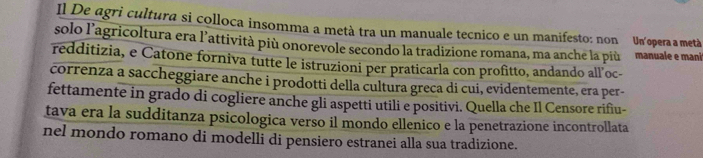 Il De agri cultura si colloca insomma a metà tra un manuale tecnico e un manifesto: non Un'opera a metà 
solo l’agricoltura era l’attività più onorevole secondo la tradizione romana, ma anche la più manuale e mani 
redditizia, e Catone forniva tutte le istruzioni per praticarla con profitto, andando all’oc- 
correnza a saccheggiare anche i prodotti della cultura greca di cui, evidentemente, era per- 
fettamente in grado di cogliere anche gli aspetti utili e positivi. Quella che Il Censore rifiu- 
tava era la sudditanza psicologica verso il mondo ellenico e la penetrazione incontrollata 
nel mondo romano di modelli di pensiero estranei alla sua tradizione.