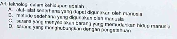 Arti teknologi dalam kehidupan adalah
A. alat- alat sederhana yang dapat digunakan oleh manusia
B. metode sedehana yang digunakan oleh manusia
C. sarana yang menyediakan barang yang memudahkan hidup manusia
D. sarana yang menghubungkan dengan pengetahuan