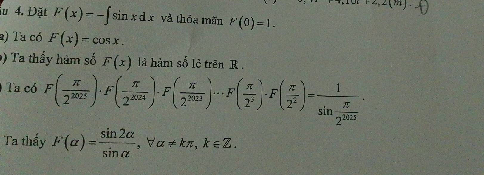 +2,2(m). 
iu 4. Đặt F(x)=-∈t sin xdx và thỏa mãn F(0)=1. 
a) Ta có F(x)=cos x. 
) Ta thấy hàm số F(x) là hàm số lẻ trên R. 
Ta có
F( π /2^(2025) )· F( π /2^(2024) )· F( π /2^(2023) )·s F( π /2^3 )· F( π /2^2 )=frac 1sin  π /2^(2025) ·
Ta thấy F(alpha )= sin 2alpha /sin alpha  , forall alpha != kπ , k∈ Z.