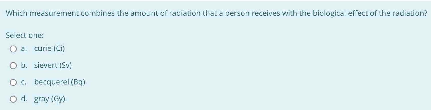 Which measurement combines the amount of radiation that a person receives with the biological effect of the radiation?
Select one:
a. curie (Ci)
b. sievert (Sv)
c. becquerel (Bq)
d. gray (Gy)