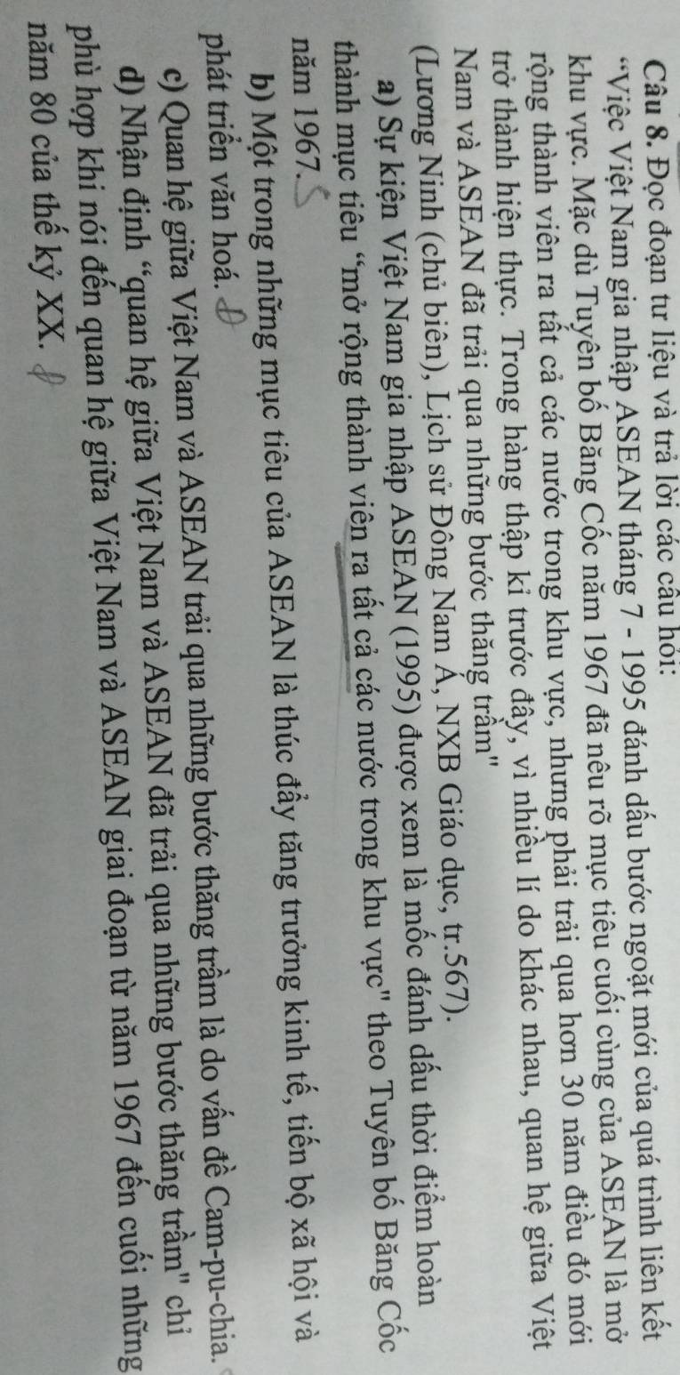Đọc đoạn tư liệu và trả lời các cầu hỏi:
*Việc Việt Nam gia nhập ASEAN tháng 7 - 1995 đánh dấu bước ngoặt mới của quá trình liên kết
khu vực. Mặc dù Tuyên bố Băng Cốc năm 1967 đã nêu rõ mục tiêu cuối cùng của ASEAN là mở
trộng thành viên ra tất cả các nước trong khu vực, nhưng phải trải qua hơn 30 năm điều đó mới
trở thành hiện thực. Trong hàng thập kỉ trước đây, vì nhiều lí do khác nhau, quan hệ giữa Việt
Nam và ASEAN đã trải qua những bước thăng trầm''
(Lương Ninh (chủ biên), Lịch sử Đông Nam Á, NXB Giáo dục, tr.567).
a) Sự kiện Việt Nam gia nhập ASEAN (1995) được xem là mốc đánh dấu thời điểm hoàn
thành mục tiêu “mở rộng thành viên ra tất cả các nước trong khu vực" theo Tuyên bố Băng Cốc
năm 1967.
b) Một trong những mục tiêu của ASEAN là thúc đầy tăng trưởng kinh tế, tiến bộ xã hội và
phát triển văn hoá.
c) Quan hệ giữa Việt Nam và ASEAN trải qua những bước thăng trầm là do vấn đề Cam-pu-chia.
d) Nhận định “quan hệ giữa Việt Nam và ASEAN đã trải qua những bước thăng trầm" chỉ
phù hợp khi nói đến quan hệ giữa Việt Nam và ASEAN giai đoạn từ năm 1967 đến cuối những
năm 80 của thế kỷ XX.