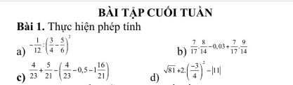 bài tập cuới tuàn 
Bài 1. Thực hiện phép tính 
a) - 1/12 :( 3/4 - 5/6 )^2
b)  7/17 . 8/14 -0,03+ 7/17 . 9/14 
c)  4/23 + 5/21 -( 4/23 -0,5-1 16/21 ) sqrt(81)+2.( (-3)/4 )^2-|11|
d)