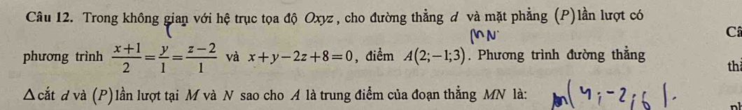 Trong không gian với hệ trục tọa độ Oxyz, cho đường thẳng đ và mặt phẳng (P)lần lượt có 
(nN` 
Câ 
phương trình  (x+1)/2 = y/1 = (z-2)/1  và x+y-2z+8=0 , điểm A(2;-1;3). Phương trình đường thẳng 
th 
Δ cắt d và (P)lần lượt tại M và N sao cho A là trung điểm của đoạn thẳng MN là: MG:-2,6).