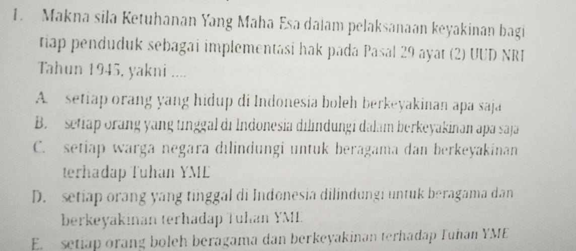 Makna sila Ketuhanan Yang Maha Esa dalam pelaksanaan keyakinan bagi
tiap penduduk sebagai implementasi hak pada Pasal 29 ayat (2) UUD NRI
Tahun 1945, yakni ....
A setiap orang yang hidup di Indonesia boleh berkeyakinan apa saja
B. setiap orang yang tinggal di Indonesia dilindungi dalam berkeyakinan apa saja
C. setiap warga negara dılindungi untuk beragama dan berkeyakinan
terhadap Tuhan YME
D. setiap orang yang tinggal di Indonesia dilindungi untuk beragama dan
berkeyakinan terhadap Tuhan YML
E. setiap orang boleh beragama dan berkeyakinan terhadap Tuhan YME