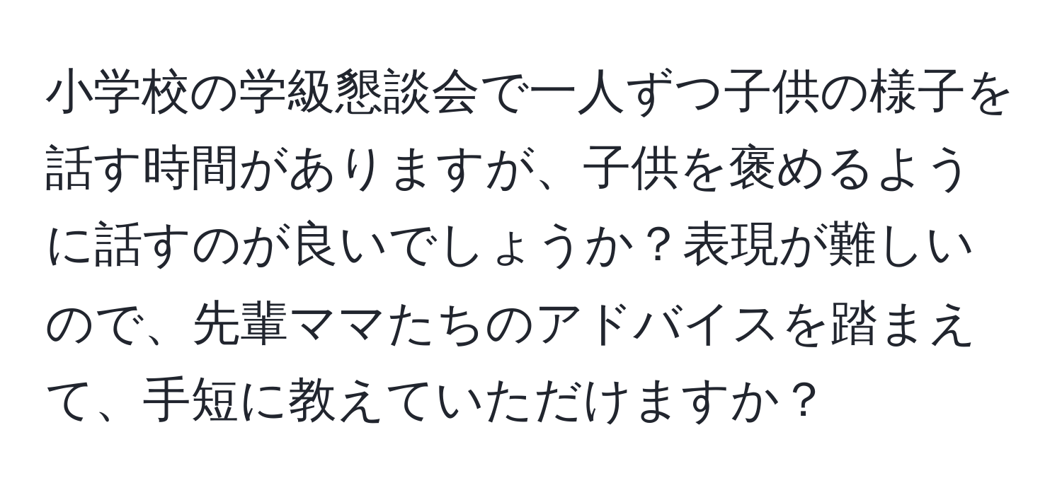 小学校の学級懇談会で一人ずつ子供の様子を話す時間がありますが、子供を褒めるように話すのが良いでしょうか？表現が難しいので、先輩ママたちのアドバイスを踏まえて、手短に教えていただけますか？