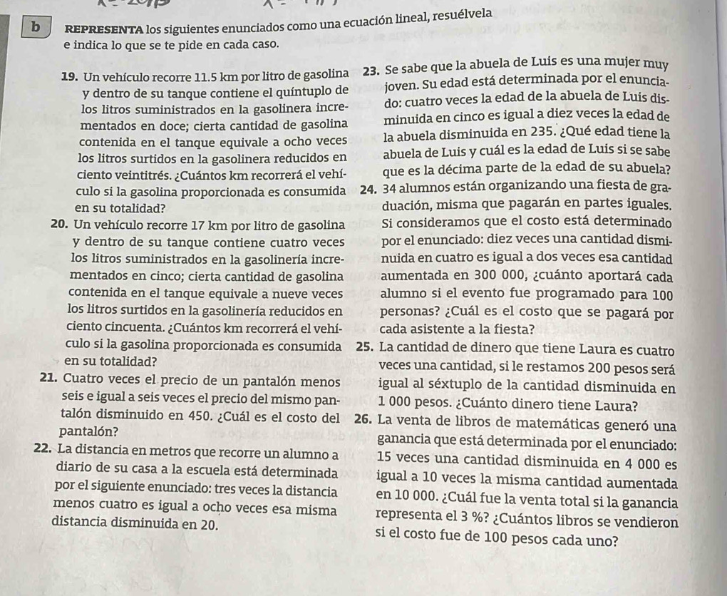 REPRESENTA los siguientes enunciados como una ecuación lineal, resuélvela
e indica lo que se te pide en cada caso.
19. Un vehículo recorre 11.5 km por litro de gasolina 23. Se sabe que la abuela de Luis es una mujer muy
y dentro de su tanque contiene el quíntuplo de joven. Su edad está determinada por el enuncia-
los litros suministrados en la gasolinera incre- do: cuatro veces la edad de la abuela de Luis dis-
mentados en doce; cierta cantidad de gasolina minuida en cinco es igual a diez veces la edad de
contenida en el tanque equivale a ocho veces la abuela disminuida en 235. ¿Qué edad tiene la
los litros surtidos en la gasolinera reducidos en abuela de Luis y cuál es la edad de Luis si se sabe
ciento veintitrés. ¿Cuántos km recorrerá el vehí- que es la décima parte de la edad de su abuela?
culo si la gasolina proporcionada es consumida 24. 34 alumnos están organizando una fiesta de gra-
en su totalidad? duación, misma que pagarán en partes iguales.
20. Un vehículo recorre 17 km por litro de gasolina Si consideramos que el costo está determinado
y dentro de su tanque contiene cuatro veces por el enunciado: diez veces una cantidad dismi-
los litros suministrados en la gasolinería incre- nuida en cuatro es igual a dos veces esa cantidad
mentados en cinco; cierta cantidad de gasolina aumentada en 300 000, ¿cuánto aportará cada
contenida en el tanque equivale a nueve veces alumno si el evento fue programado para 100
los litros surtidos en la gasolinería reducidos en personas? ¿Cuál es el costo que se pagará por
ciento cincuenta. ¿Cuántos km recorrerá el vehí- cada asistente a la fiesta?
culo si la gasolina proporcionada es consumida 25. La cantidad de dinero que tiene Laura es cuatro
en su totalidad? veces una cantidad, si le restamos 200 pesos será
21. Cuatro veces el precio de un pantalón menos igual al séxtuplo de la cantidad disminuida en
seis e igual a seis veces el precio del mismo pan- 1 000 pesos. ¿Cuánto dinero tiene Laura?
talón disminuido en 450. ¿Cuál es el costo del 26. La venta de libros de matemáticas generó una
pantalón? ganancia que está determinada por el enunciado:
22. La distancia en metros que recorre un alumno a 15 veces una cantidad disminuida en 4 000 es
diario de su casa a la escuela está determinada igual a 10 veces la misma cantidad aumentada
por el siguiente enunciado: tres veces la distancia en 10 000. ¿Cuál fue la venta total si la ganancia
menos cuatro es igual a ocho veces esa misma representa el 3 %? ¿Cuántos libros se vendieron
distancia disminuida en 20. si el costo fue de 100 pesos cada uno?