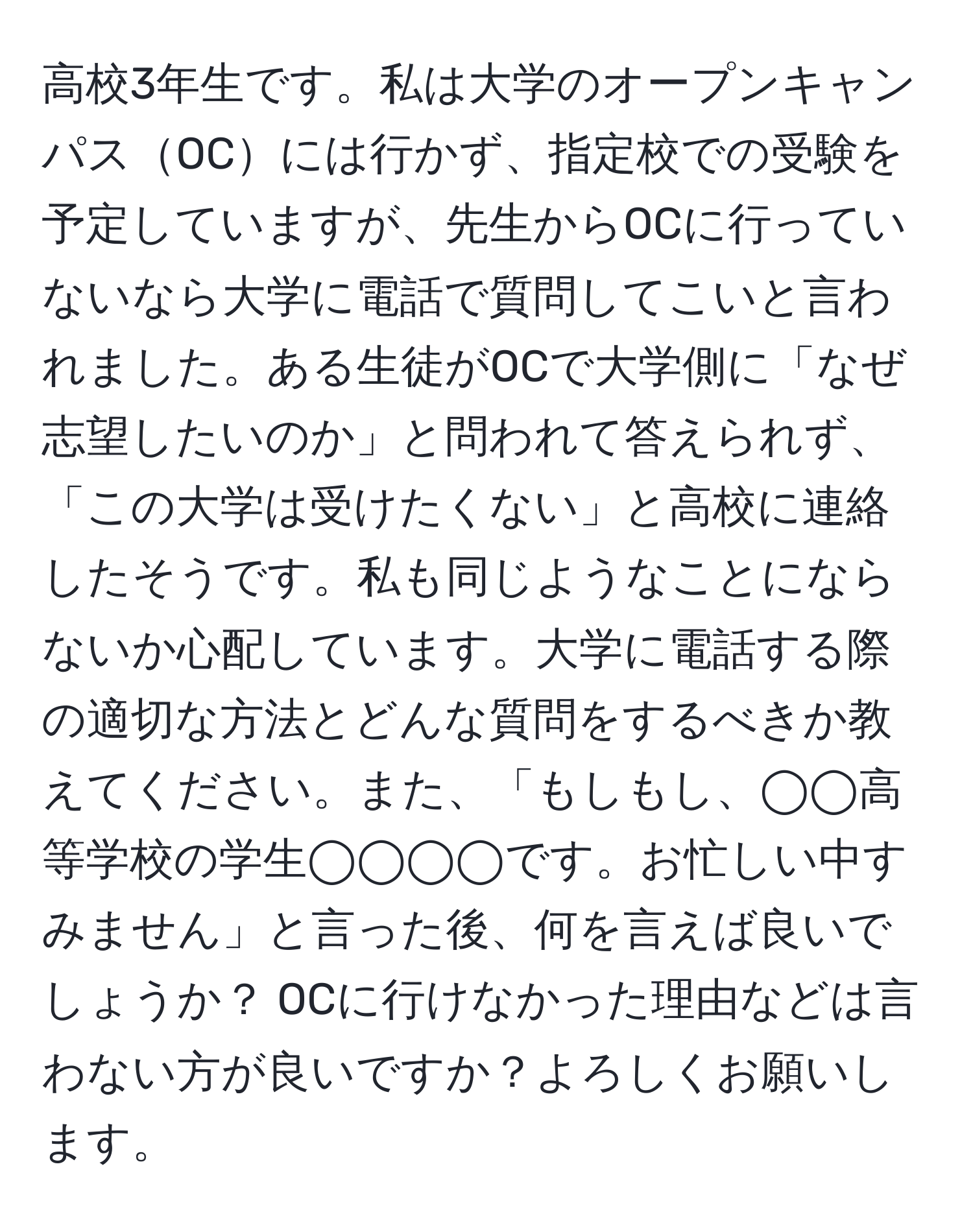 高校3年生です。私は大学のオープンキャンパスOCには行かず、指定校での受験を予定していますが、先生からOCに行っていないなら大学に電話で質問してこいと言われました。ある生徒がOCで大学側に「なぜ志望したいのか」と問われて答えられず、「この大学は受けたくない」と高校に連絡したそうです。私も同じようなことにならないか心配しています。大学に電話する際の適切な方法とどんな質問をするべきか教えてください。また、「もしもし、◯◯高等学校の学生◯◯◯◯です。お忙しい中すみません」と言った後、何を言えば良いでしょうか？ OCに行けなかった理由などは言わない方が良いですか？よろしくお願いします。