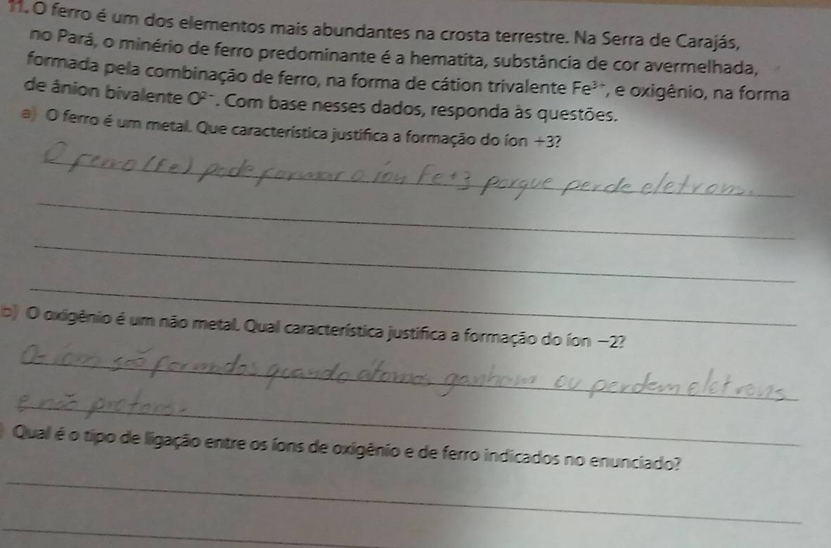 ferro é um dos elementos mais abundantes na crosta terrestre. Na Serra de Carajás, 
no Pará, o minério de ferro predominante é a hematita, substância de cor avermelhada, 
formada pela combinação de ferro, na forma de cátion trivalente Fe^3 , e oxigênio, na forma 
de ânion bivalente O^(2-). Com base nesses dados, responda às questões. 
a) O ferro é um metal. Que característica justifica a formação do íon +3? 
_ 
_ 
_ 
_ 
b) O oxigênio é um não metal. Qual característica justifica a formação do íon −2? 
_ 
_ 
_ 
Qual é o tipo de ligação entre os íons de oxigênio e de ferro indicados no enunciado? 
_