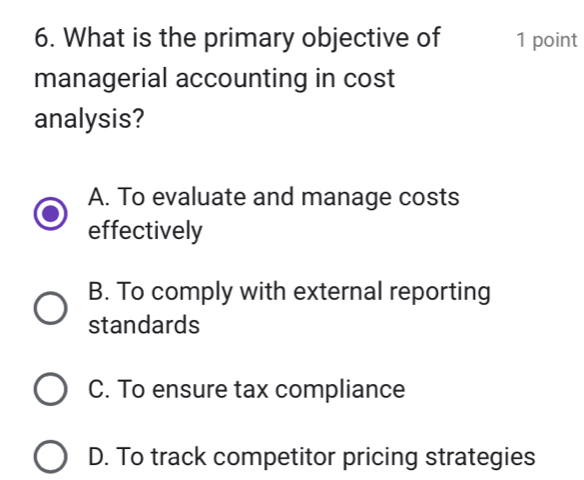 What is the primary objective of 1 point
managerial accounting in cost
analysis?
A. To evaluate and manage costs
effectively
B. To comply with external reporting
standards
C. To ensure tax compliance
D. To track competitor pricing strategies