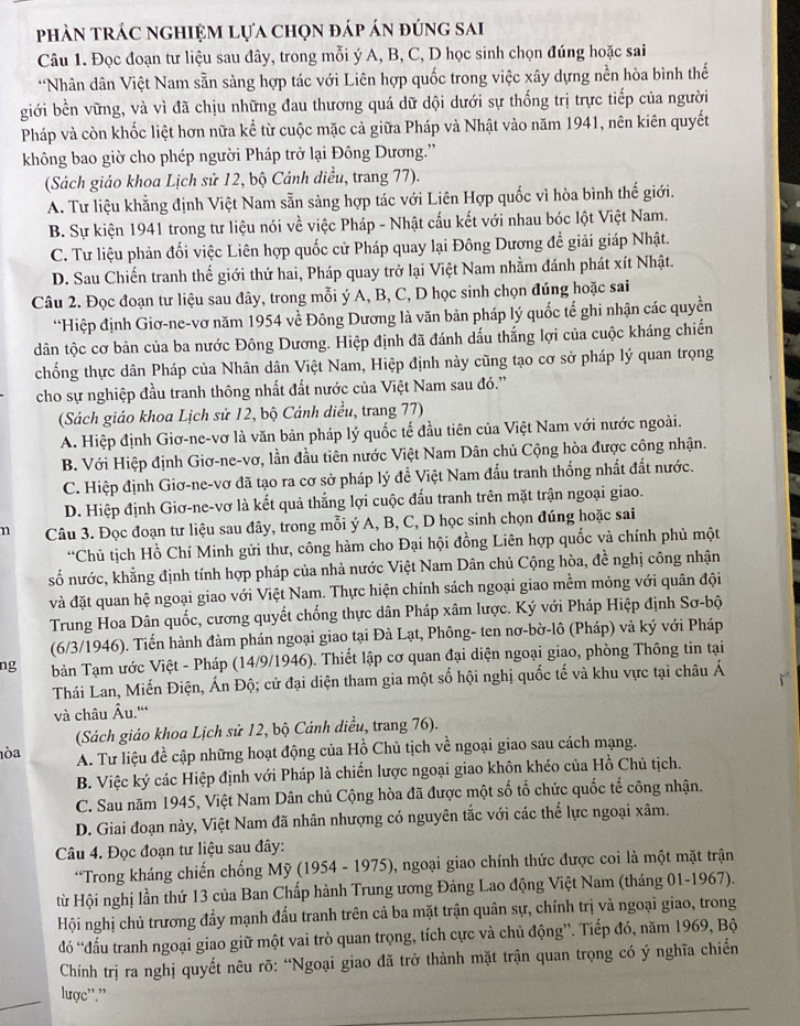 phản trác nghiệm lựa chọn đáp án đúng sai
Câu 1. Đọc đoạn tư liệu sau đây, trong mỗi ý A, B, C, D học sinh chọn đúng hoặc sai
*Nhân dân Việt Nam sẵn sàng hợp tác với Liên hợp quốc trong việc xây dựng nền hòa bình thế
giới bền vững, và vì đã chịu những đau thương quá dữ dội dưới sự thống trị trực tiếp của người
Pháp và còn khốc liệt hơn nữa kể từ cuộc mặc cả giữa Pháp và Nhật vào năm 1941, nên kiên quyết
không bao giờ cho phép người Pháp trở lại Đông Dương.''
(Sách giáo khoa Lịch sử 12, bộ Cánh diều, trang 77).
A. Tư liệu khằng định Việt Nam sẵn sàng hợp tác với Liên Hợp quốc vì hòa bình thế giới.
B. Sự kiện 1941 trong tư liệu nói về việc Pháp - Nhật cấu kết với nhau bóc lột Việt Nam.
C. Tư liệu phản đối việc Liên hợp quốc cử Pháp quay lại Đông Dương để giải giáp Nhật.
D. Sau Chiến tranh thế giới thứ hai, Pháp quay trở lại Việt Nam nhằm đánh phát xít Nhật.
Câu 2. Đọc đoạn tư liệu sau đây, trong mỗi ý A, B, C, D học sinh chọn đúng hoặc sai
“Hiệp định Giơ-ne-vơ năm 1954 về Đông Dương là văn bản pháp lý quốc tế ghi nhận các quyền
dân tộc cơ bản của ba nước Đông Dương. Hiệp định đã đánh dấu thắng lợi của cuộc kháng chiến
chống thực dân Pháp của Nhân dân Việt Nam, Hiệp định này cũng tạo cơ sở pháp lý quan trọng
cho sự nghiệp đầu tranh thông nhất đất nước của Việt Nam sau đó.''
(Sách giáo khoa Lịch sử 12, bộ Cánh diều, trang 77)
A. Hiệp định Giơ-ne-vơ là văn bản pháp lý quốc tế đầu tiên của Việt Nam với nước ngoài.
B. Với Hiệp định Giơ-ne-vơ, lần đầu tiên nước Việt Nam Dân chủ Cộng hòa được công nhận.
C. Hiệp định Giơ-ne-vơ đã tạo ra cơ sở pháp lý đề Việt Nam đấu tranh thống nhất đất nước.
D. Hiệp định Giơ-ne-vơ là kết quả thắng lợi cuộc đấu tranh trên mặt trận ngoại giao.
n Câu 3. Đọc đoạn tư liệu sau đây, trong mỗi ý A, B, C, D học sinh chọn đúng hoặc sai
“Chủ tịch Hồ Chí Minh gửi thư, công hàm cho Đại hội đồng Liên hợp quốc và chính phủ một
số nước, khẳng định tính hợp pháp của nhà nước Việt Nam Dân chủ Cộng hòa, đề nghị công nhận
và đặt quan hệ ngoại giao với Việt Nam. Thực hiện chính sách ngoại giao mềm mỏng với quân đội
Trung Hoa Dân quốc, cương quyết chống thực dân Pháp xâm lược. Ký với Pháp Hiệp định Sơ-bộ
(6/3/1946). Tiến hành đàm phán ngoại giao tại Đà Lạt, Phông- ten nơ-bờ-lô (Pháp) và ký với Pháp
ng  bản Tạm ước Việt - Pháp (14/9/1946). Thiết lập cơ quan đại diện ngoại giao, phòng Thông tin tại
Thái Lan, Miến Điện, Ấn Độ; cử đại diện tham gia một số hội nghị quốc tế và khu vực tại châu Á
và châu Âu.''
(Sách giáo khoa Lịch sử 12, bộ Cánh diều, trang 76).
òa A. Tư liệu đề cập những hoạt động của Hồ Chủ tịch về ngoại giao sau cách mạng.
B. Việc ký các Hiệp định với Pháp là chiến lược ngoại giao khôn khéo của Hồ Chủ tịch.
C. Sau năm 1945, Việt Nam Dân chủ Cộng hòa đã được một số tổ chức quốc tế công nhận.
D. Giai đoạn này, Việt Nam đã nhân nhượng có nguyên tắc với các thể lực ngoại xâm.
Câu 4. Đọc đoạn tư liệu sau đây:
*Trong kháng chiến chống Mỹ (1954 - 1975), ngoại giao chính thức được coi là một mặt trận
từ Hội nghị lần thứ 13 của Ban Chấp hành Trung ương Đảng Lao động Việt Nam (tháng 01-1967).
Hội nghị chủ trương đẩy mạnh đấu tranh trên cả ba mặt trận quân sự, chính trị và ngoại giao, trong
đó “đấu tranh ngoại giao giữ một vai trò quan trọng, tích cực và chủ động”. Tiếp đó, năm 1969, Bộ
Chính trị ra nghị quyết nêu rõ: “Ngoại giao đã trở thành mặt trận quan trọng có ý nghĩa chiến
_
lược''.''