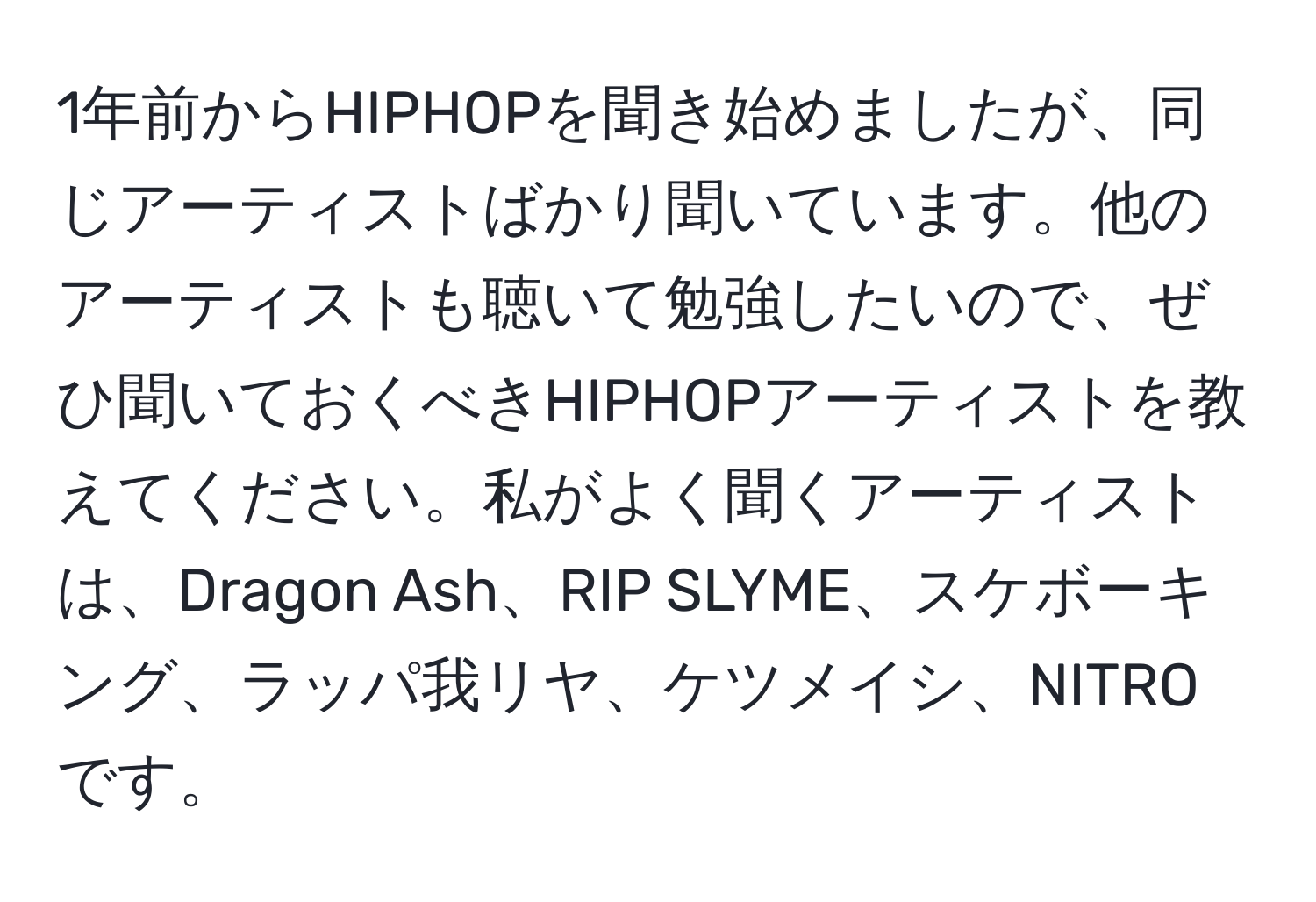 1年前からHIPHOPを聞き始めましたが、同じアーティストばかり聞いています。他のアーティストも聴いて勉強したいので、ぜひ聞いておくべきHIPHOPアーティストを教えてください。私がよく聞くアーティストは、Dragon Ash、RIP SLYME、スケボーキング、ラッパ我リヤ、ケツメイシ、NITROです。